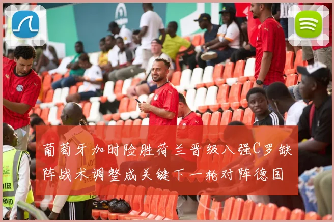 葡萄牙加时险胜荷兰晋级八强C罗缺阵战术调整成关键下一轮对阵德国看点