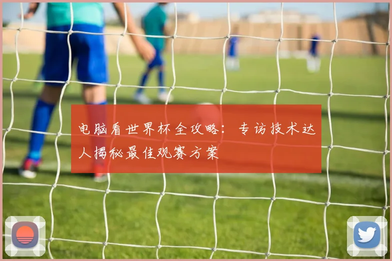 电脑看世界杯全攻略：专访技术达人揭秘最佳观赛方案
