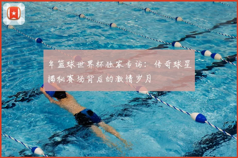 年篮球世界杯独家专访：传奇球星揭秘赛场背后的激情岁月