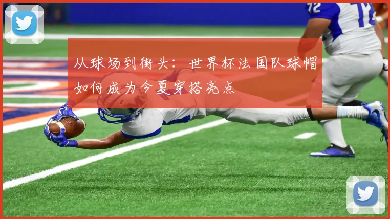 从球场到街头：世界杯法国队球帽如何成为今夏穿搭亮点