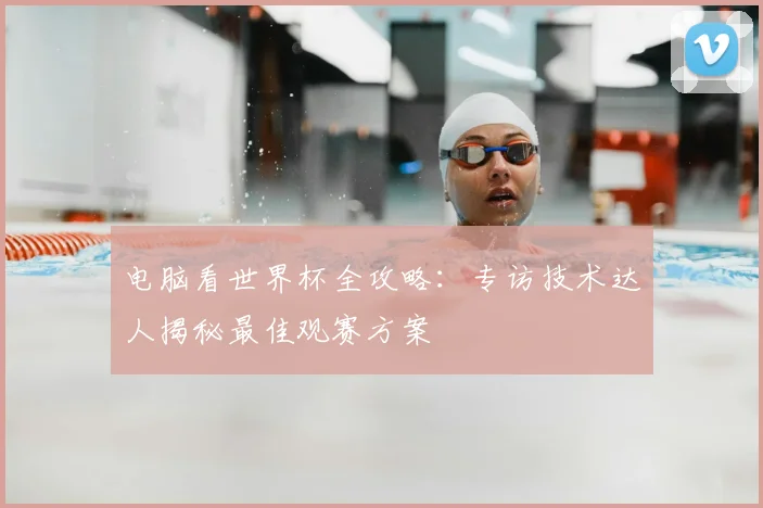 电脑看世界杯全攻略：专访技术达人揭秘最佳观赛方案