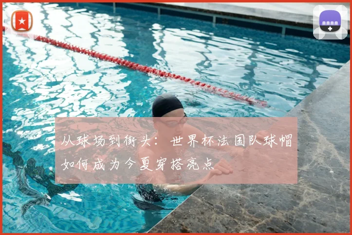 从球场到街头：世界杯法国队球帽如何成为今夏穿搭亮点