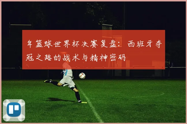 年篮球世界杯决赛复盘：西班牙夺冠之路的战术与精神密码