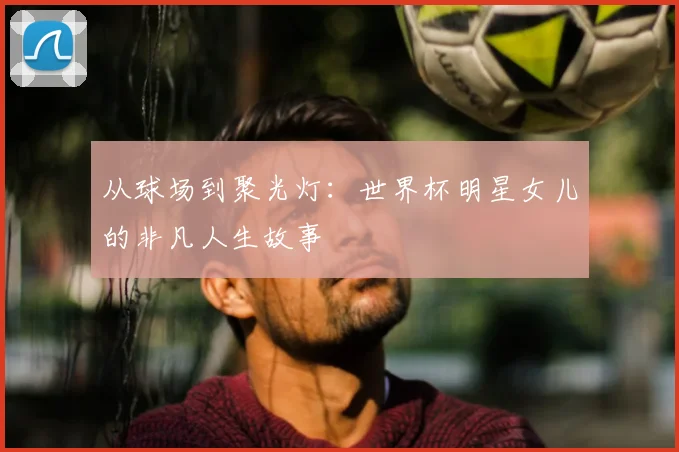 从球场到聚光灯：世界杯明星女儿的非凡人生故事