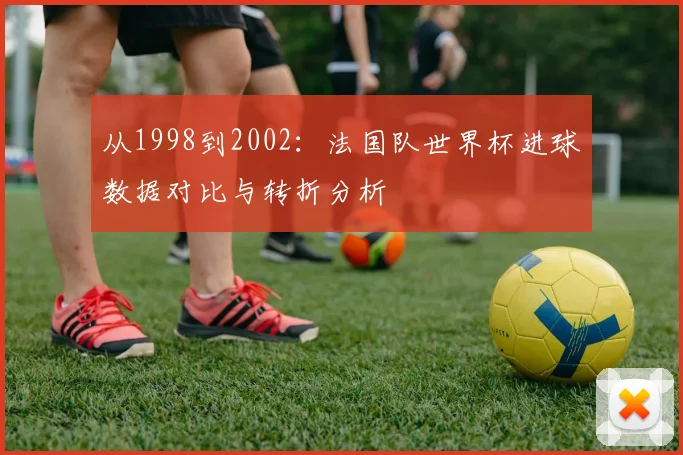 从1998到2002：法国队世界杯进球数据对比与转折分析