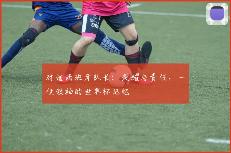 对话西班牙队长：荣耀与责任，一位领袖的世界杯记忆